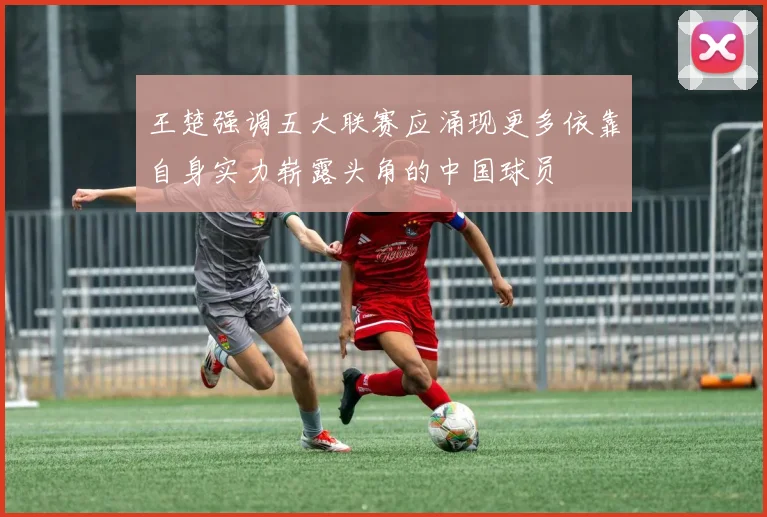 王楚强调五大联赛应涌现更多依靠自身实力崭露头角的中国球员