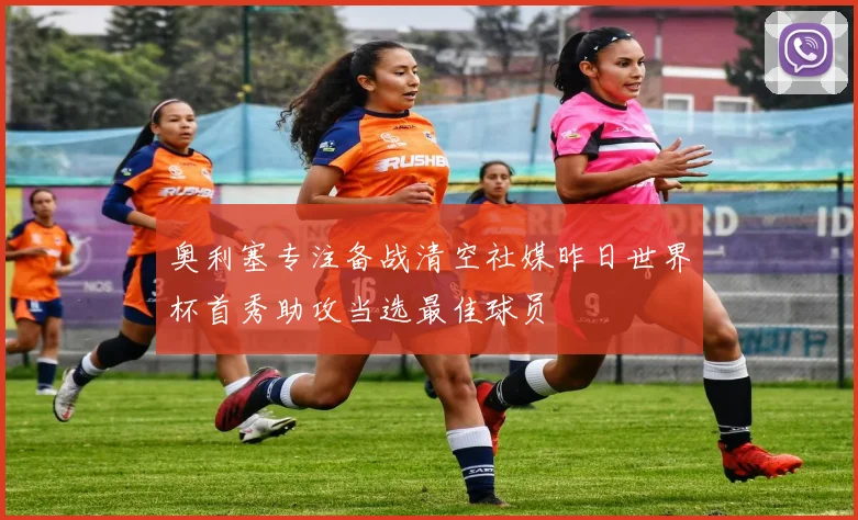奥利塞专注备战清空社媒昨日世界杯首秀助攻当选最佳球员