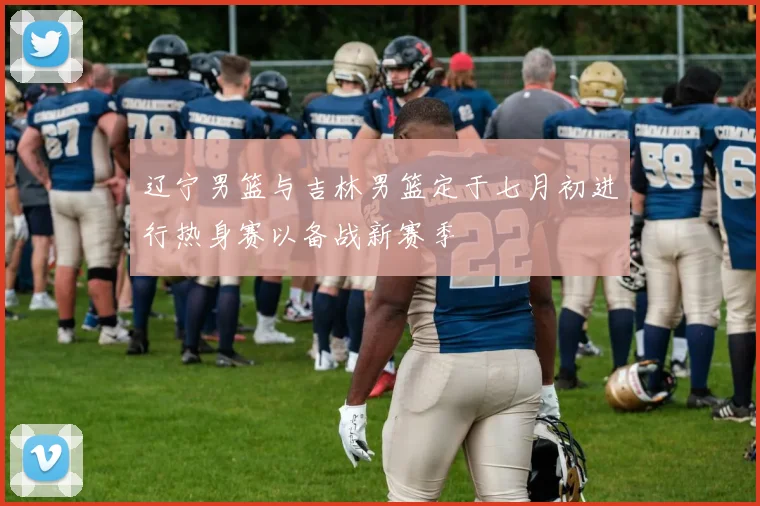 辽宁男篮与吉林男篮定于七月初进行热身赛以备战新赛季