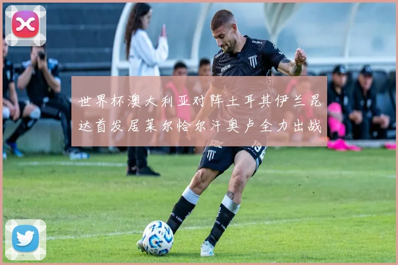 世界杯澳大利亚对阵土耳其伊兰昆达首发居莱尔恰尔汗奥卢全力出战