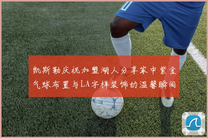 凯斯勒庆祝加盟湖人分享家中紫金气球布置与LA字样装饰的温馨瞬间