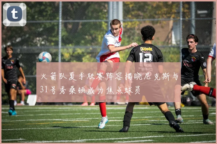火箭队夏季联赛阵容揭晓尼克斯与31号秀桑顿成为焦点球员