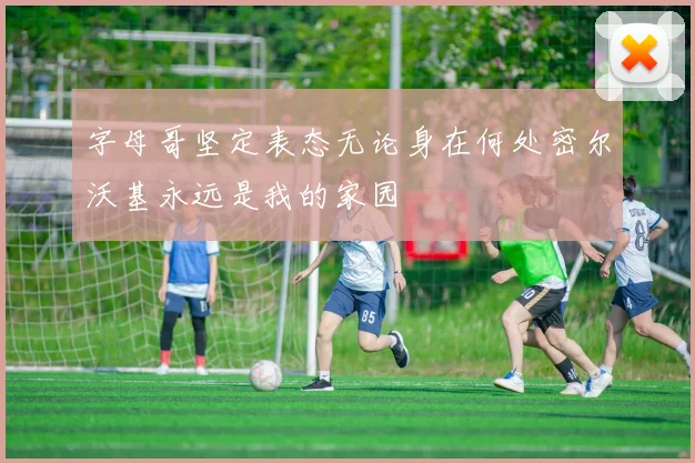字母哥坚定表态无论身在何处密尔沃基永远是我的家园