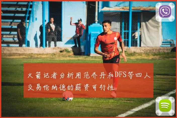 火箭记者分析用范乔丹和DFS等四人交易伦纳德的薪资可行性