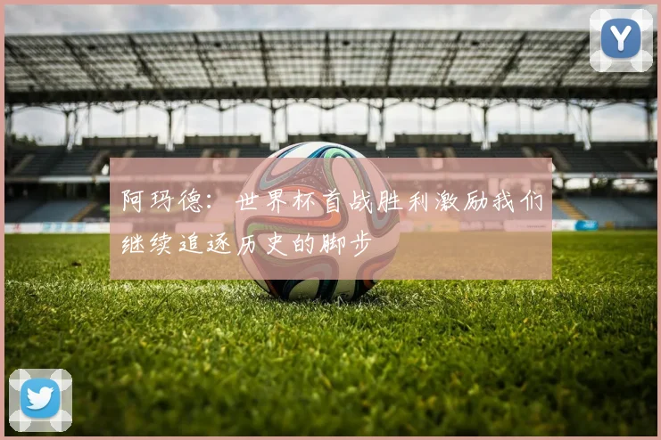 阿玛德：世界杯首战胜利激励我们继续追逐历史的脚步