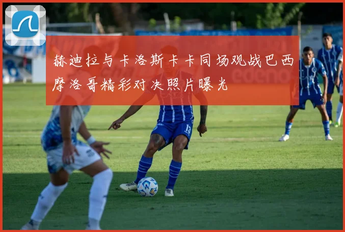 赫迪拉与卡洛斯卡卡同场观战巴西摩洛哥精彩对决照片曝光