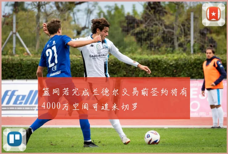 篮网若完成兰德尔交易前签约将有4000万空间可追米切罗